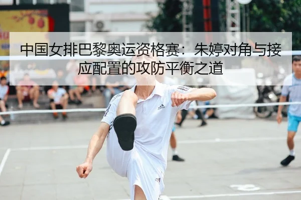 中国女排巴黎奥运资格赛：朱婷对角与接应配置的攻防平衡之道