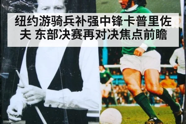 纽约游骑兵补强中锋卡普里佐夫 东部决赛再对决焦点前瞻